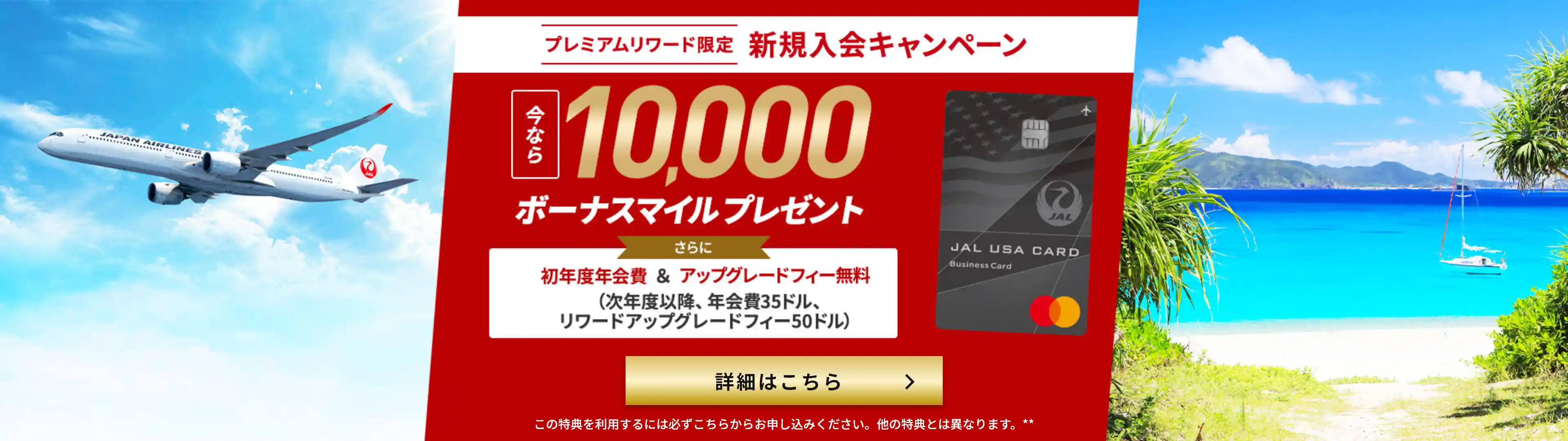 プレミアムリワード限定 新規入会キャンペーン 今なら10,000ボーナスマイルプレゼント さらに初年度年会費＆アップグレードフィー無料 (次年度移行、年会費35ドル、リワードアップグレードフィー50ドル) 詳細はこちら。この特典を利⽤するには必ずこちらからお申し込みください。他の特典とは異なります。**