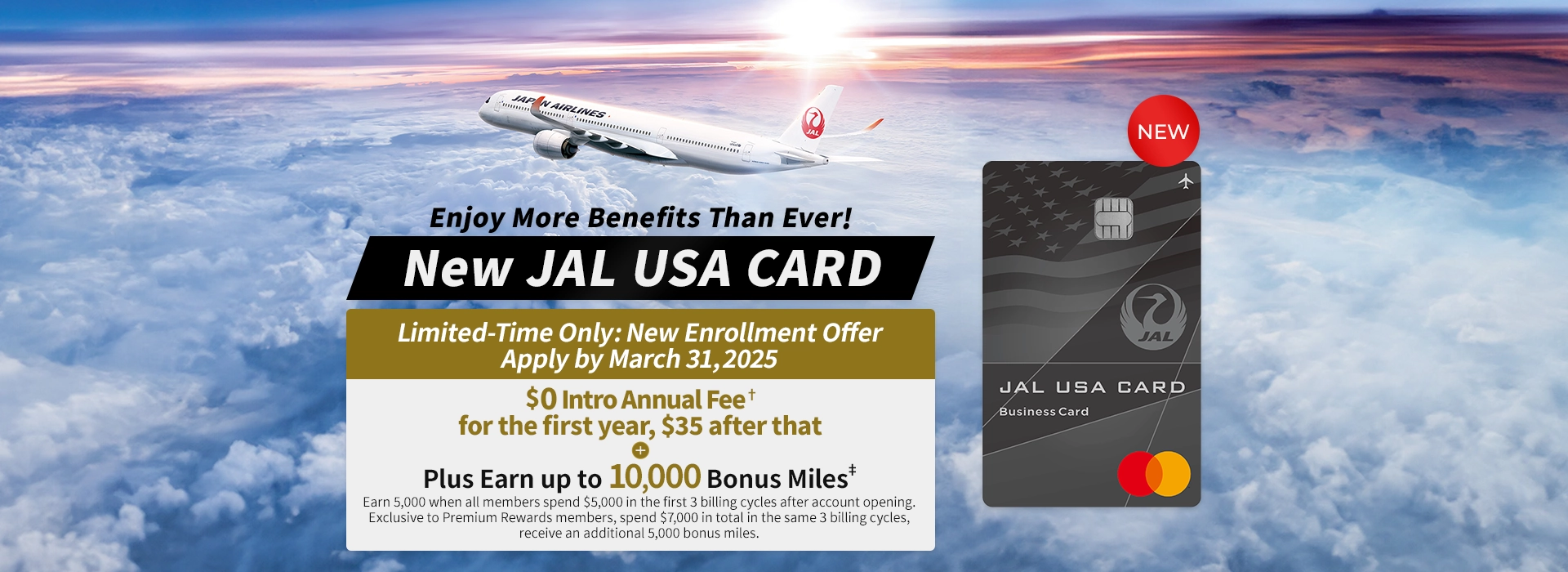 Enjoy More Benefits Than Ever!, New JAL USA CARD - Limited-Time Only: New Enrollment Offer Apply by March 31, 2025 - USD 0 Intro Annual Fee† for the first year, $35 after that + Plus Earn up to 10,000 Bonus Miles‡ - Earn 5,000 when all members spend $5,000 in the first 3 billing cycles after account opening.  Exclusive to Premium Rewards members, spend $7,000 in total in the same 3 billing cycles, receive an additional 5,000 bonus miles.
