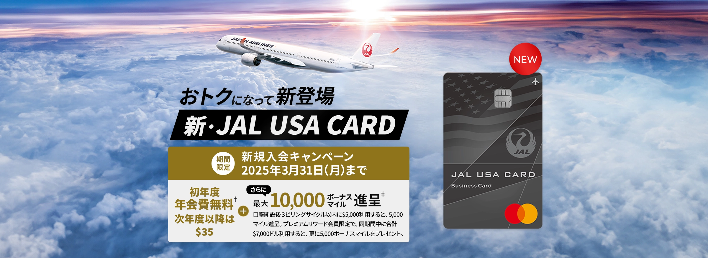 おトクになって新登場、新・JAL USA CARD - 期間限定 - 新規入会キャンペーン、2025年3月31日（月）まで - 初年度年会費無料†次年度以降は$35 + さらに最大10,000ボーナスマイル進呈‡ 口座開設後３ビリングサイクル以内に$5,000利用すると、5,000マイル進呈。プレミアムリワード会員限定で、同期間中に合計$7,000ドル利用すると、更に5,000ボーナスマイルをプレゼント。