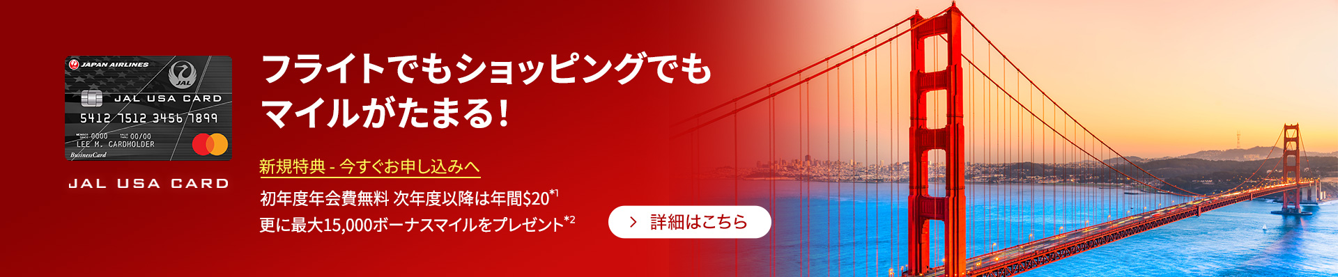 フライトでもショッピングでもマイルがたまる！ 新規特典 - 今すぐお申し込みへ　初年度年会費無料 次年度以降は年間$20*1 更に最大15,000ボーナスマイルをプレゼント*2　詳細はこちら